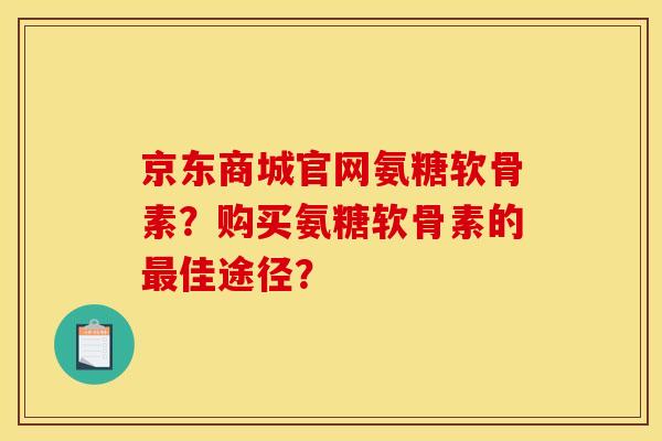 京东商城官网氨糖软骨素？购买氨糖软骨素的佳途径？