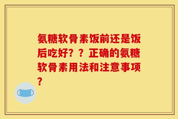 氨糖软骨素饭前还是饭后吃好??正确的氨糖软骨素用法和注意事项? 氨糖软骨素饭前还是饭后吃好??正确的氨糖软骨素用法和注意事项?
