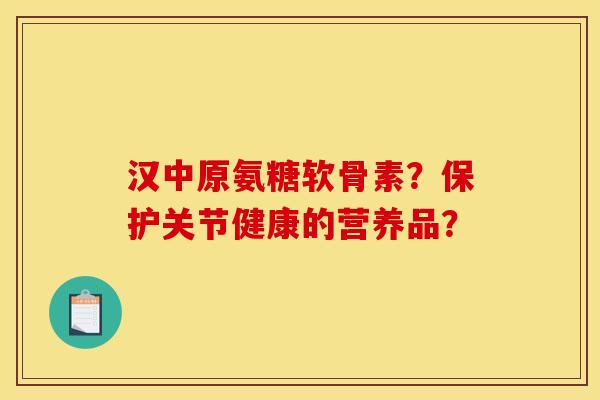 汉中原氨糖软骨素?保护关节健康的营养品? 汉中原氨糖软骨素?保护关节健康的营养品?