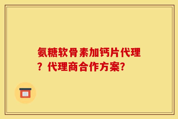 氨糖软骨素加钙片代理?代理商合作方案? 氨糖软骨素加钙片代理?代理商合作方案?