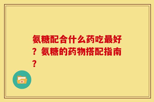 氨糖配合什么药吃好?氨糖的搭配指南? 氨糖配合什么药吃好?氨糖的搭配指南?