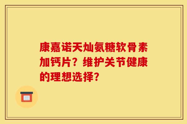康嘉诺天灿氨糖软骨素加钙片?维护关节健康的理想选择? 康嘉诺天灿氨糖软骨素加钙片?维护关节健康的理想选择?