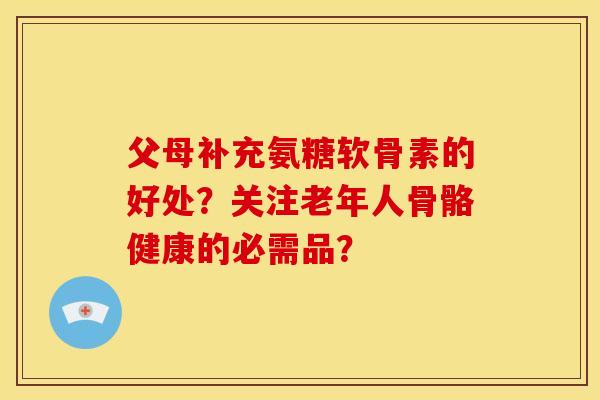 父母补充氨糖软骨素的好处?关注老年人骨骼健康的必需品? 父母补充氨糖软骨素的好处?关注老年人骨骼健康的必需品?