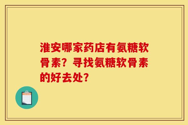 淮安哪家药店有氨糖软骨素?寻找氨糖软骨素的好去处? 淮安哪家药店有氨糖软骨素?寻找氨糖软骨素的好去处?