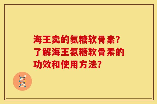 海王卖的氨糖软骨素？了解海王氨糖软骨素的功效和使用方法？