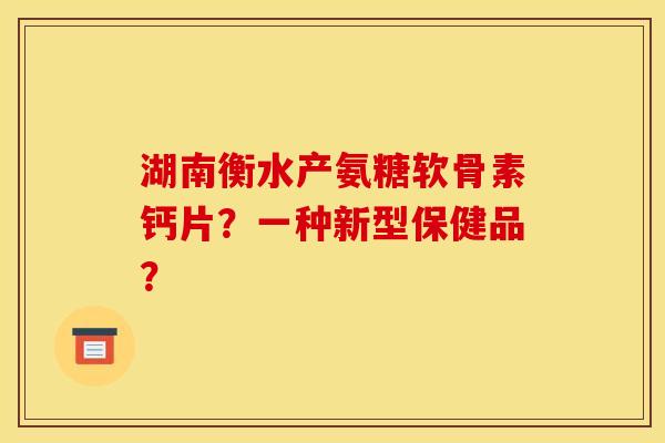 湖南衡水产氨糖软骨素钙片？一种新型保健品？
