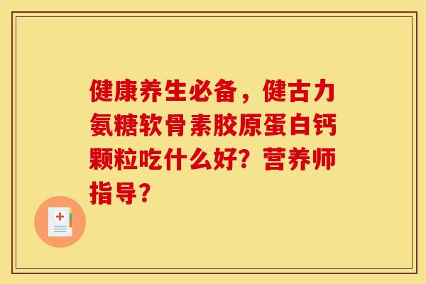 健康养生必备,健古力氨糖软骨素胶原蛋白钙颗粒吃什么好?营养师指导? 健康养生必备,健古力氨糖软骨素胶原蛋白钙颗粒吃什么好?营养师指导?