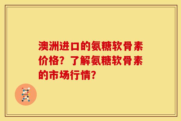 澳洲进口的氨糖软骨素价格?了解氨糖软骨素的市场行情? 澳洲进口的氨糖软骨素价格?了解氨糖软骨素的市场行情?
