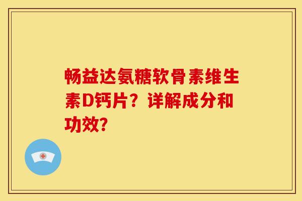 畅益达氨糖软骨素维生素D钙片?详解成分和功效? 畅益达氨糖软骨素维生素D钙片?详解成分和功效?