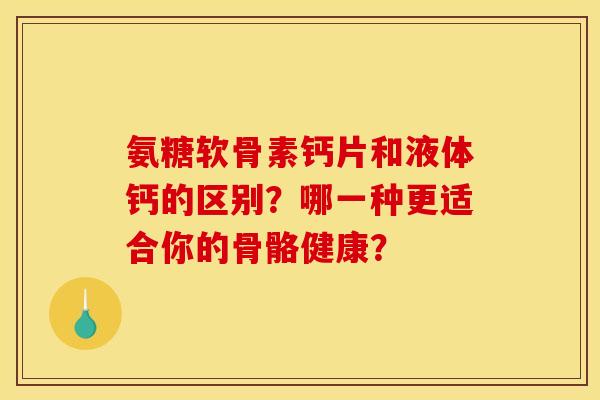 氨糖软骨素钙片和液体钙的区别？哪一种更适合你的骨骼健康？