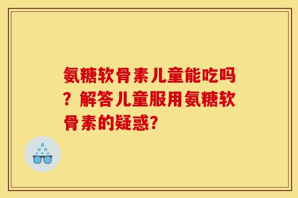 氨糖软骨素儿童能吃吗?解答儿童服用氨糖软骨素的疑惑? 氨糖软骨素儿童能吃吗?解答儿童服用氨糖软骨素的疑惑?