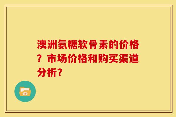 澳洲氨糖软骨素的价格？市场价格和购买渠道分析？