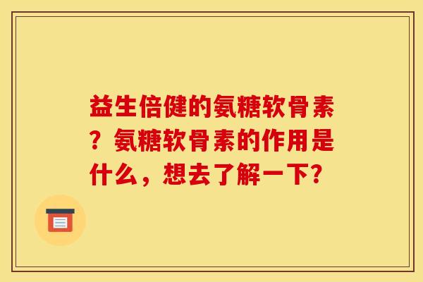 益生倍健的氨糖软骨素？氨糖软骨素的作用是什么，想去了解一下？