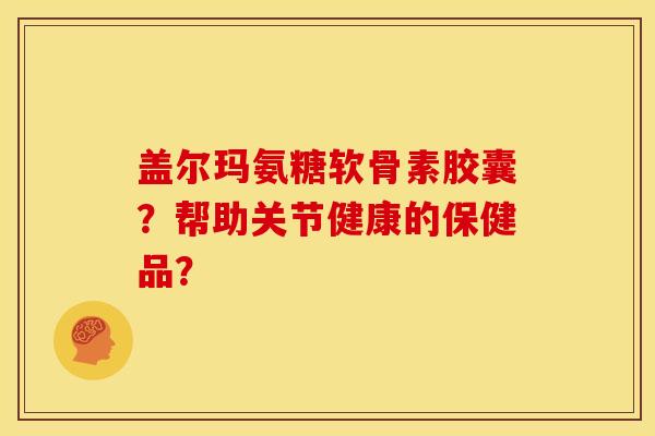 盖尔玛氨糖软骨素胶囊?帮助关节健康的保健品? 盖尔玛氨糖软骨素胶囊?帮助关节健康的保健品?