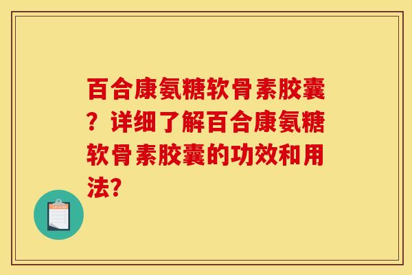 百合康氨糖软骨素胶囊？详细了解百合康氨糖软骨素胶囊的功效和用法？