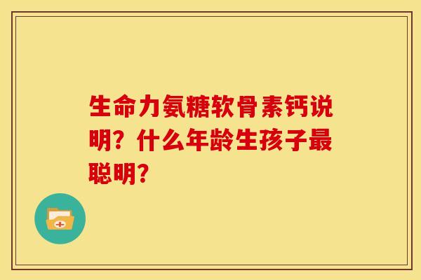 生命力氨糖软骨素钙说明?什么年龄生孩子聪明? 生命力氨糖软骨素钙说明?什么年龄生孩子聪明?