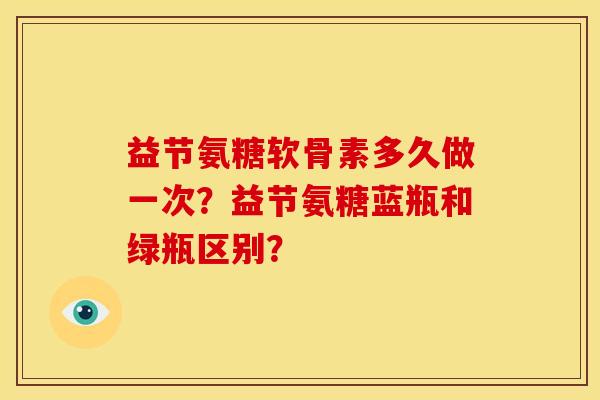 益节氨糖软骨素多久做一次?益节氨糖蓝瓶和绿瓶区别? 益节氨糖软骨素多久做一次?益节氨糖蓝瓶和绿瓶区别?