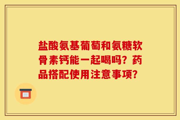 盐酸氨基葡萄和氨糖软骨素钙能一起喝吗?药品搭配使用注意事项? 盐酸氨基葡萄和氨糖软骨素钙能一起喝吗?药品搭配使用注意事项?