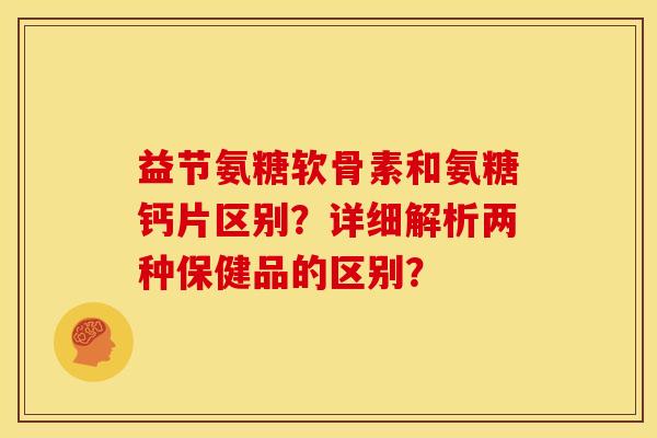 益节氨糖软骨素和氨糖钙片区别?详细解析两种保健品的区别? 益节氨糖软骨素和氨糖钙片区别?详细解析两种保健品的区别?