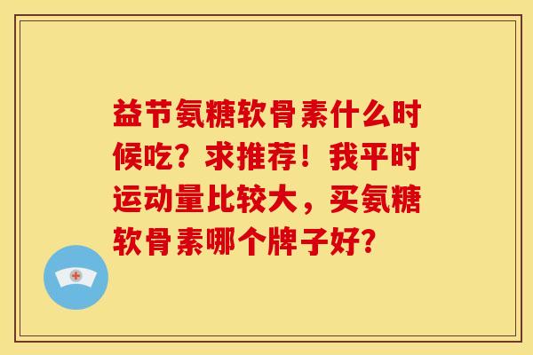 益节氨糖软骨素什么时候吃？求推荐！我平时运动量比较大，买氨糖软骨素哪个牌子好？