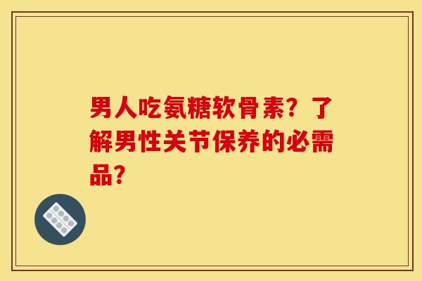 男人吃氨糖软骨素？了解男性关节保养的必需品？