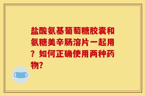 盐酸氨基葡萄糖胶囊和氨糖美辛肠溶片一起用?如何正确使用两种? 盐酸氨基葡萄糖胶囊和氨糖美辛肠溶片一起用?如何正确使用两种?