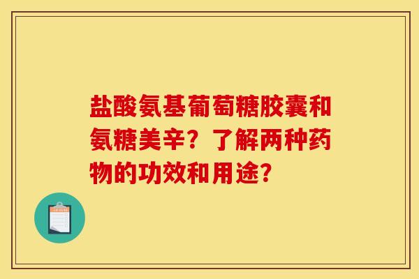 盐酸氨基葡萄糖胶囊和氨糖美辛?了解两种的功效和用途? 盐酸氨基葡萄糖胶囊和氨糖美辛?了解两种的功效和用途?