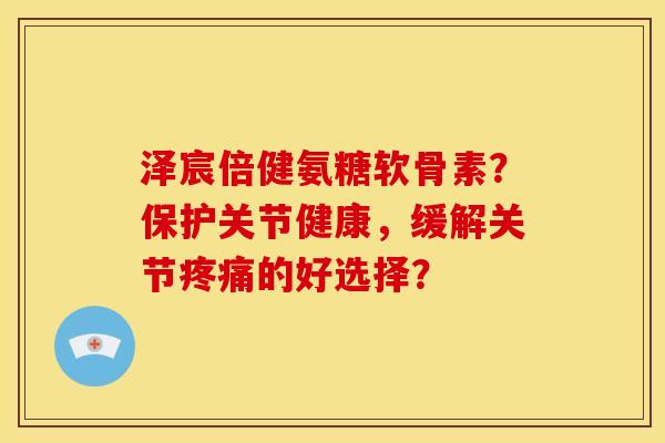 泽宸倍健氨糖软骨素?保护关节健康,缓解关节的好选择? 泽宸倍健氨糖软骨素?保护关节健康,缓解关节的好选择?