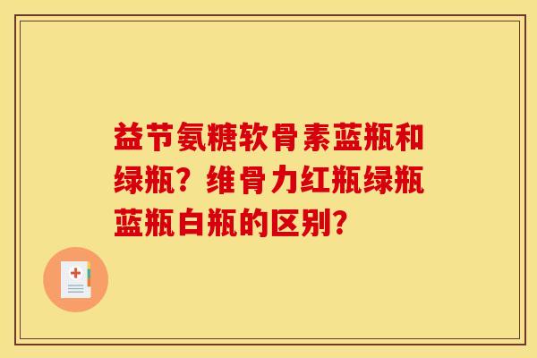益节氨糖软骨素蓝瓶和绿瓶?维骨力红瓶绿瓶蓝瓶白瓶的区别? 益节氨糖软骨素蓝瓶和绿瓶?维骨力红瓶绿瓶蓝瓶白瓶的区别?
