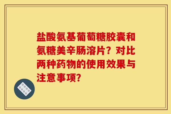 盐酸氨基葡萄糖胶囊和氨糖美辛肠溶片？对比两种的使用效果与注意事项？