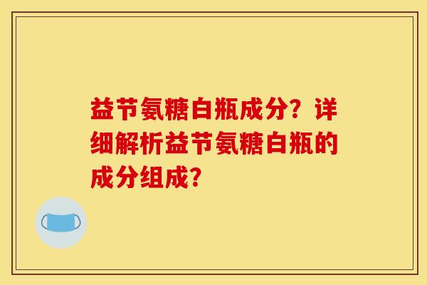 益节氨糖白瓶成分?详细解析益节氨糖白瓶的成分组成? 益节氨糖白瓶成分?详细解析益节氨糖白瓶的成分组成?