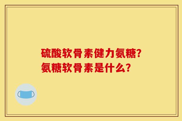 硫酸软骨素健力氨糖？氨糖软骨素是什么？