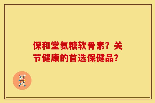 保和堂氨糖软骨素?关节健康的首选保健品? 保和堂氨糖软骨素?关节健康的首选保健品?