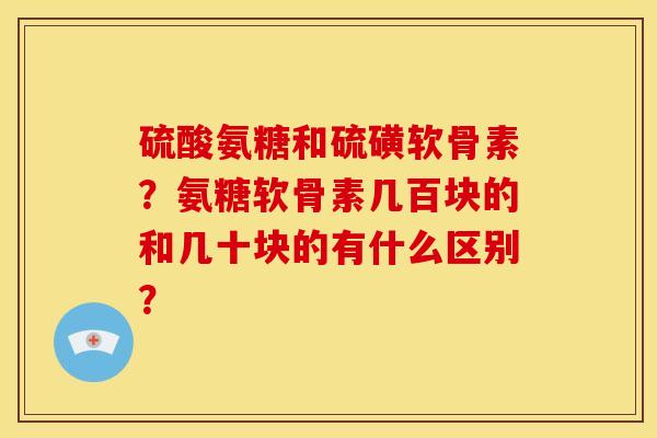 硫酸氨糖和硫磺软骨素?氨糖软骨素几百块的和几十块的有什么区别? 硫酸氨糖和硫磺软骨素?氨糖软骨素几百块的和几十块的有什么区别?