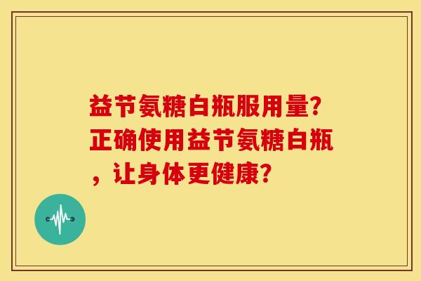 益节氨糖白瓶服用量?正确使用益节氨糖白瓶,让身体更健康? 益节氨糖白瓶服用量?正确使用益节氨糖白瓶,让身体更健康?