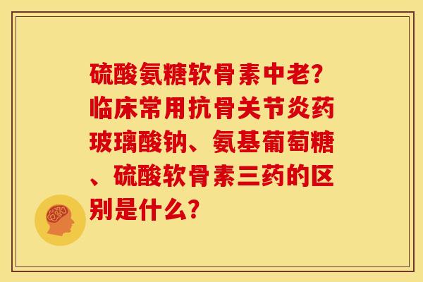 硫酸氨糖软骨素中老?临床常用抗骨药玻璃酸钠、氨基葡萄糖、硫酸软骨素三药的区别是什么? 硫酸氨糖软骨素中老?临床常用抗骨药玻璃酸钠、氨基葡萄糖、硫酸软骨素三药的区别是什么?