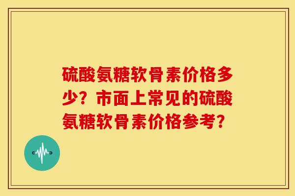 硫酸氨糖软骨素价格多少?市面上常见的硫酸氨糖软骨素价格参考? 硫酸氨糖软骨素价格多少?市面上常见的硫酸氨糖软骨素价格参考?