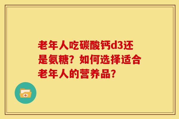 老年人吃碳酸钙d3还是氨糖?如何选择适合老年人的营养品? 老年人吃碳酸钙d3还是氨糖?如何选择适合老年人的营养品?