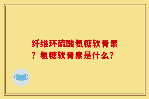 纤维环硫酸氨糖软骨素?氨糖软骨素是什么? 纤维环硫酸氨糖软骨素?氨糖软骨素是什么?