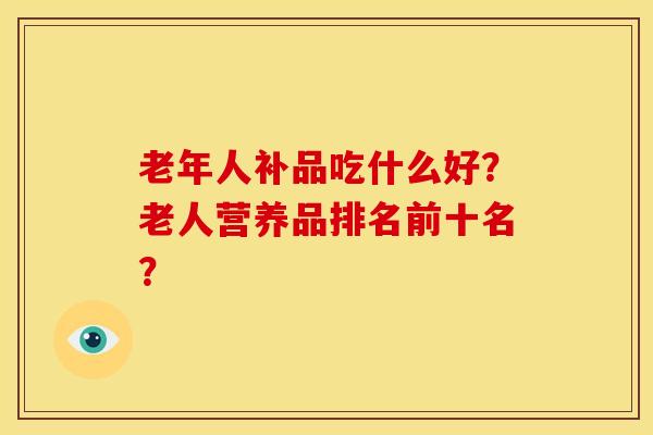 老年人补品吃什么好?老人营养品排名前十名? 老年人补品吃什么好?老人营养品排名前十名?