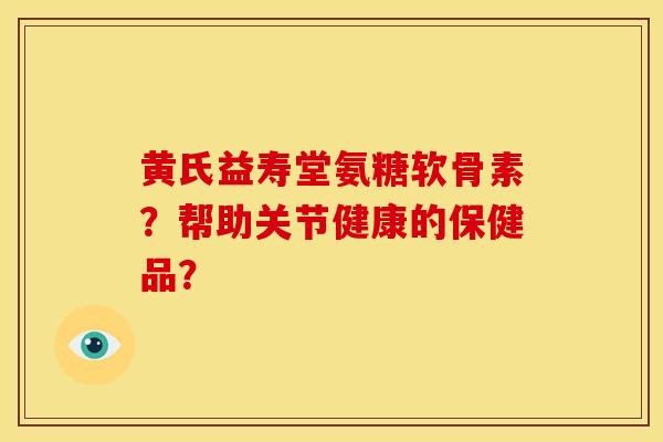 黄氏益寿堂氨糖软骨素?帮助关节健康的保健品? 黄氏益寿堂氨糖软骨素?帮助关节健康的保健品?