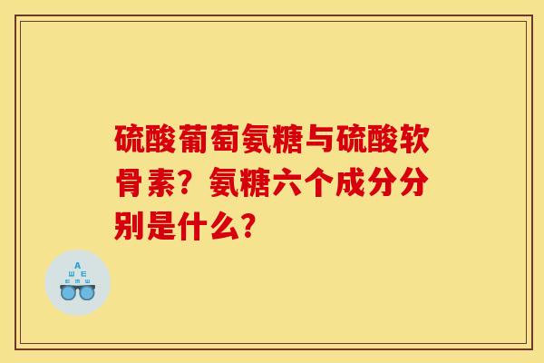 硫酸葡萄氨糖与硫酸软骨素?氨糖六个成分分别是什么? 硫酸葡萄氨糖与硫酸软骨素?氨糖六个成分分别是什么?