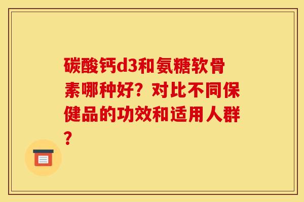 碳酸钙d3和氨糖软骨素哪种好?对比不同保健品的功效和适用人群? 碳酸钙d3和氨糖软骨素哪种好?对比不同保健品的功效和适用人群?