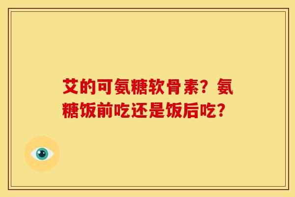艾的可氨糖软骨素?氨糖饭前吃还是饭后吃? 艾的可氨糖软骨素?氨糖饭前吃还是饭后吃?
