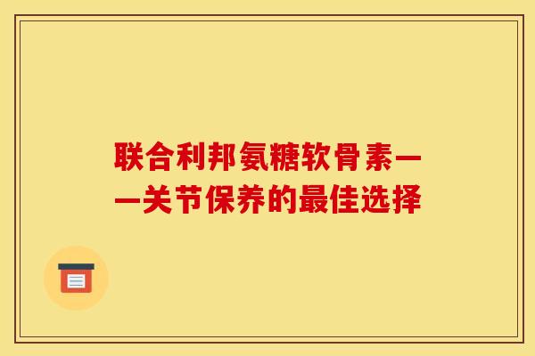联合利邦氨糖软骨素——关节保养的佳选择