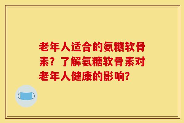 老年人适合的氨糖软骨素？了解氨糖软骨素对老年人健康的影响？