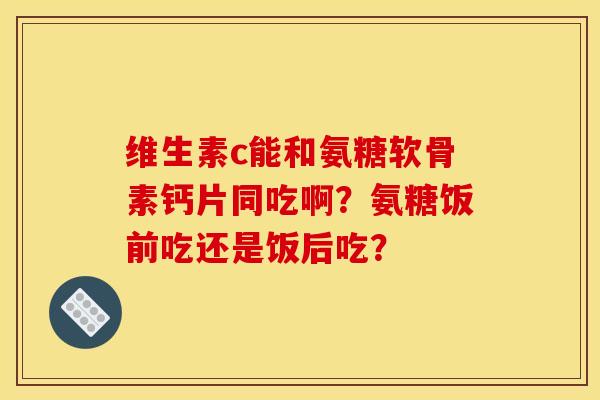维生素c能和氨糖软骨素钙片同吃啊？氨糖饭前吃还是饭后吃？