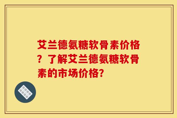 艾兰德氨糖软骨素价格?了解艾兰德氨糖软骨素的市场价格? 艾兰德氨糖软骨素价格?了解艾兰德氨糖软骨素的市场价格?