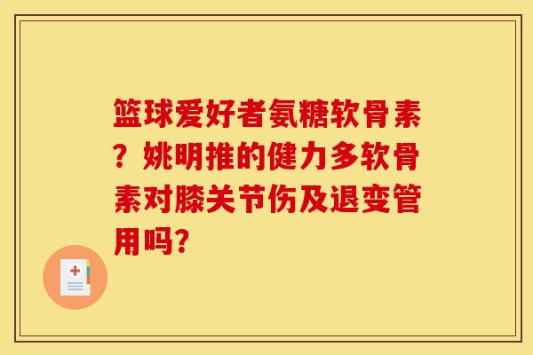 篮球爱好者氨糖软骨素？姚明推的健力多软骨素对膝关节伤及退变管用吗？