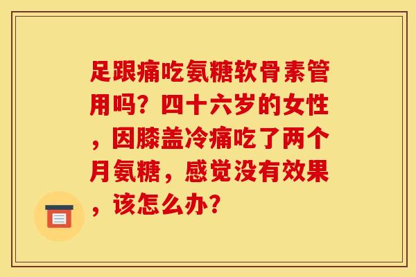足跟痛吃氨糖软骨素管用吗?四十六岁的女性,因膝盖冷痛吃了两个月氨糖,感觉没有效果,该怎么办? 足跟痛吃氨糖软骨素管用吗?四十六岁的女性,因膝盖冷痛吃了两个月氨糖,感觉没有效果,该怎么办?